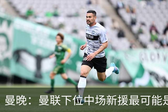 曼晚：曼联下位中场新援最可能是M费，寻求大幅压低8000万镑要价